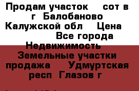 Продам участок 12 сот в г. Балобаново Калужской обл. › Цена ­ 850 000 - Все города Недвижимость » Земельные участки продажа   . Удмуртская респ.,Глазов г.